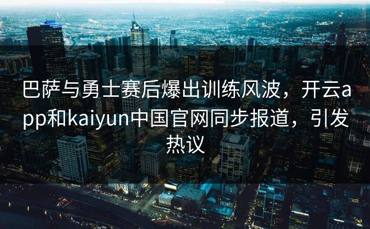 巴萨与勇士赛后爆出训练风波，开云app和kaiyun中国官网同步报道，引发热议