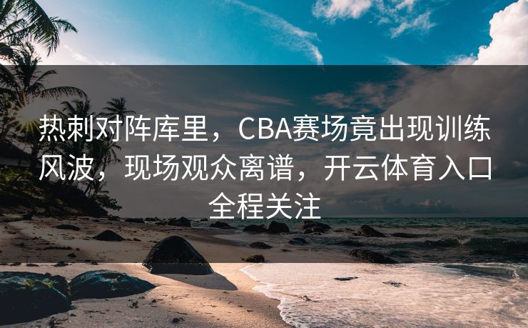 热刺对阵库里，CBA赛场竟出现训练风波，现场观众离谱，开云体育入口全程关注